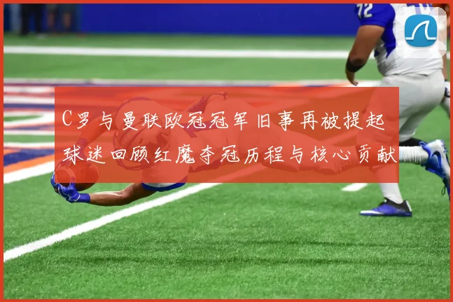 C罗与曼联欧冠冠军旧事再被提起 球迷回顾红魔夺冠历程与核心贡献