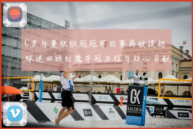 C罗与曼联欧冠冠军旧事再被提起 球迷回顾红魔夺冠历程与核心贡献