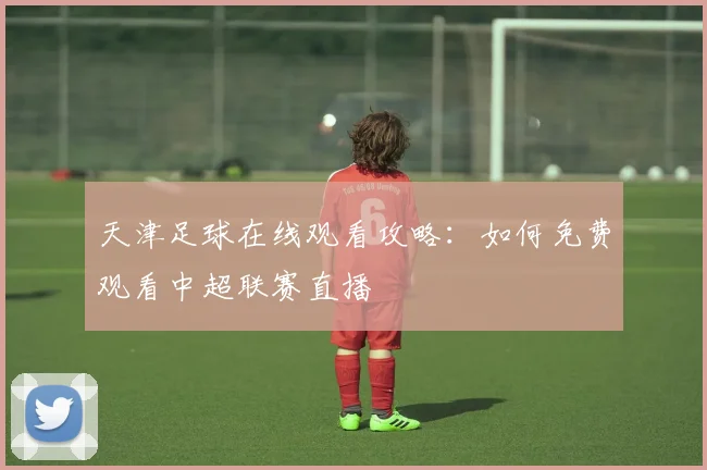 天津足球在线观看攻略：如何免费观看中超联赛直播