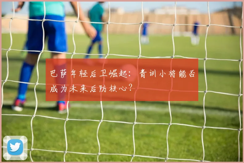 巴萨年轻后卫崛起：青训小将能否成为未来后防核心？